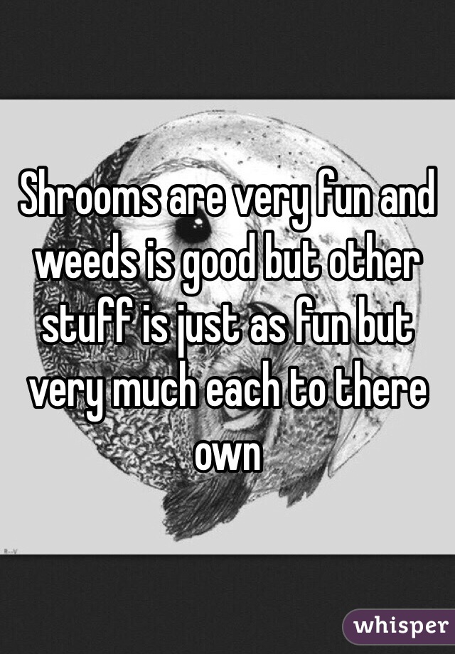 Shrooms are very fun and weeds is good but other stuff is just as fun but very much each to there own