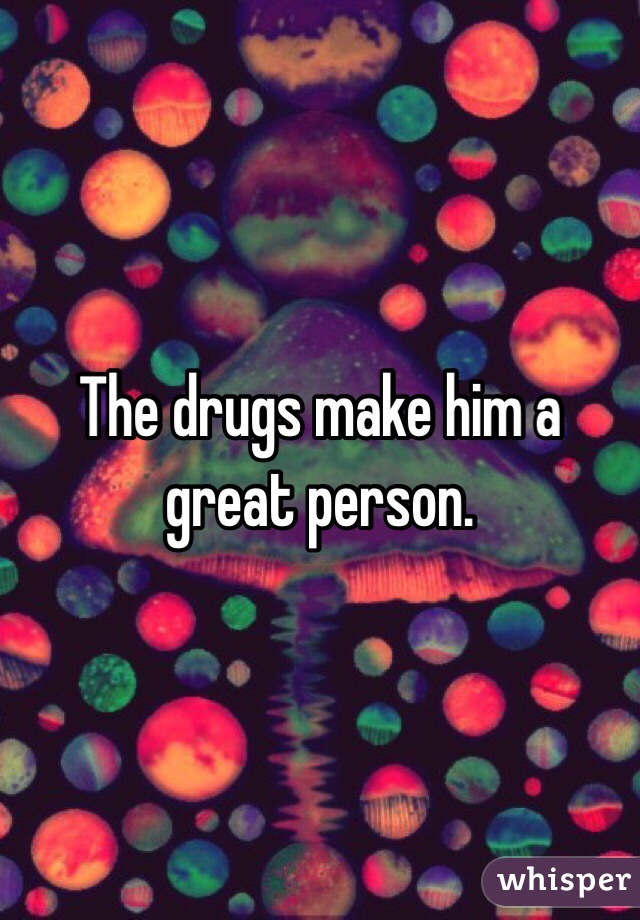 The drugs make him a great person. 