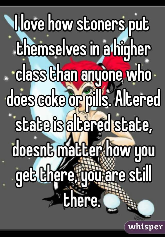 I love how stoners put themselves in a higher class than anyone who does coke or pills. Altered state is altered state, doesnt matter how you get there, you are still there. 