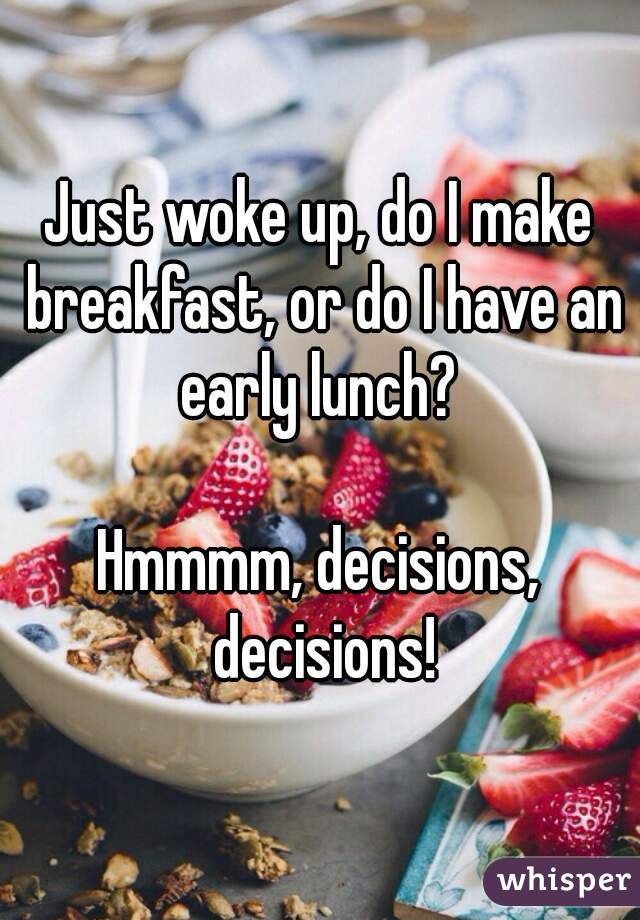 Just woke up, do I make breakfast, or do I have an early lunch? 

Hmmmm, decisions, decisions!