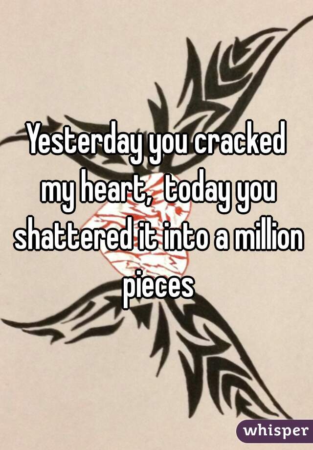 Yesterday you cracked my heart,  today you shattered it into a million pieces