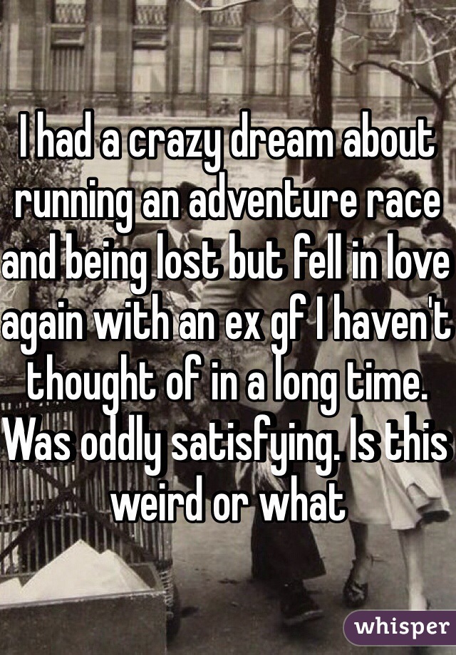 I had a crazy dream about running an adventure race and being lost but fell in love again with an ex gf I haven't thought of in a long time. Was oddly satisfying. Is this weird or what 