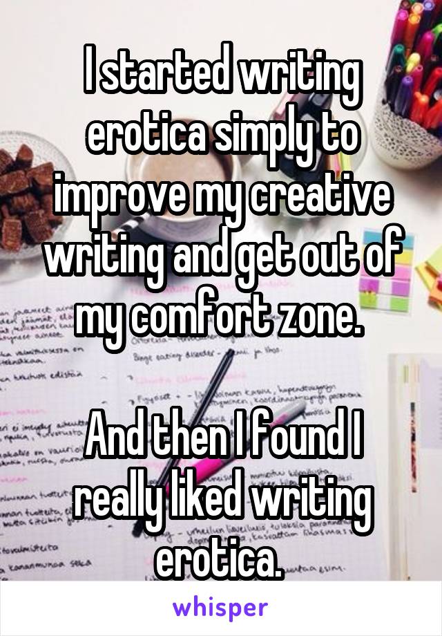 I started writing erotica simply to improve my creative writing and get out of my comfort zone. 

And then I found I really liked writing erotica. 