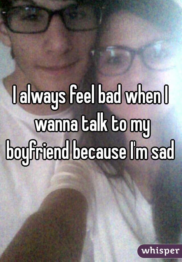 I always feel bad when I wanna talk to my boyfriend because I'm sad 