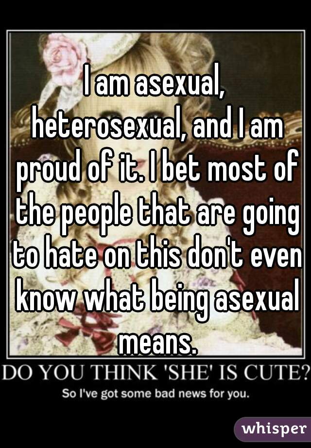 I am asexual, heterosexual, and I am proud of it. I bet most of the people that are going to hate on this don't even know what being asexual means.