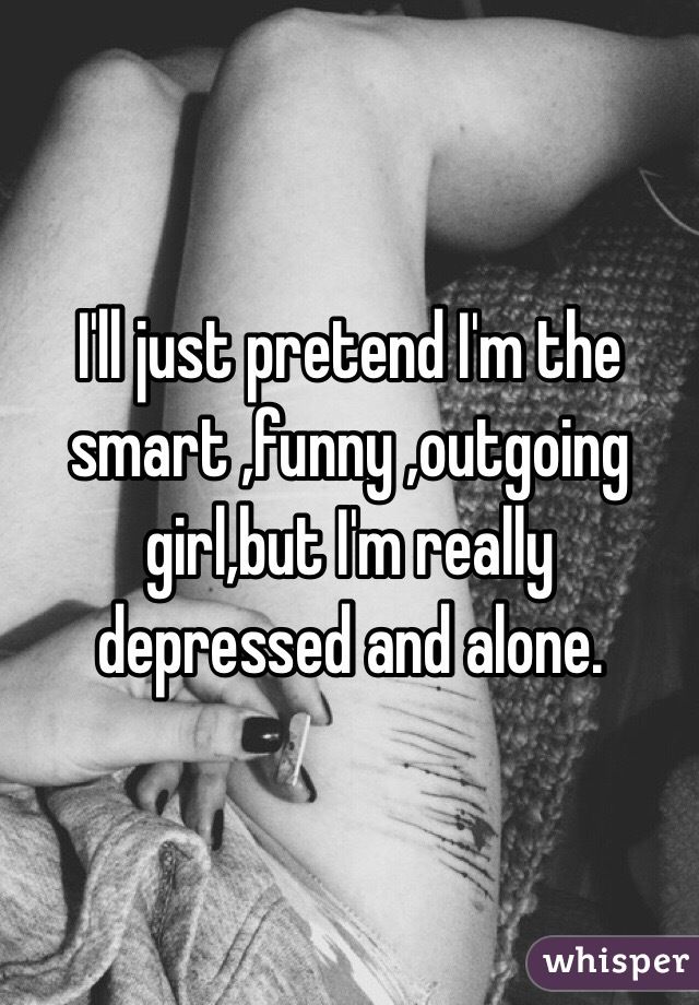 I'll just pretend I'm the smart ,funny ,outgoing girl,but I'm really depressed and alone.