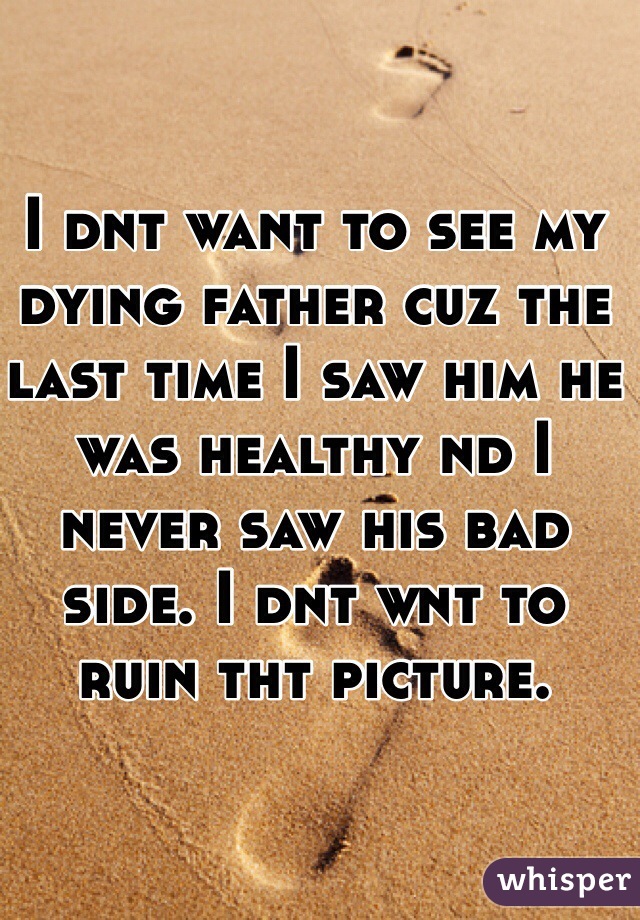 I dnt want to see my dying father cuz the last time I saw him he was healthy nd I never saw his bad side. I dnt wnt to ruin tht picture.