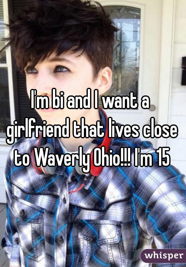 I'm bi and I want a girlfriend that lives close to Waverly Ohio!!! I'm 15