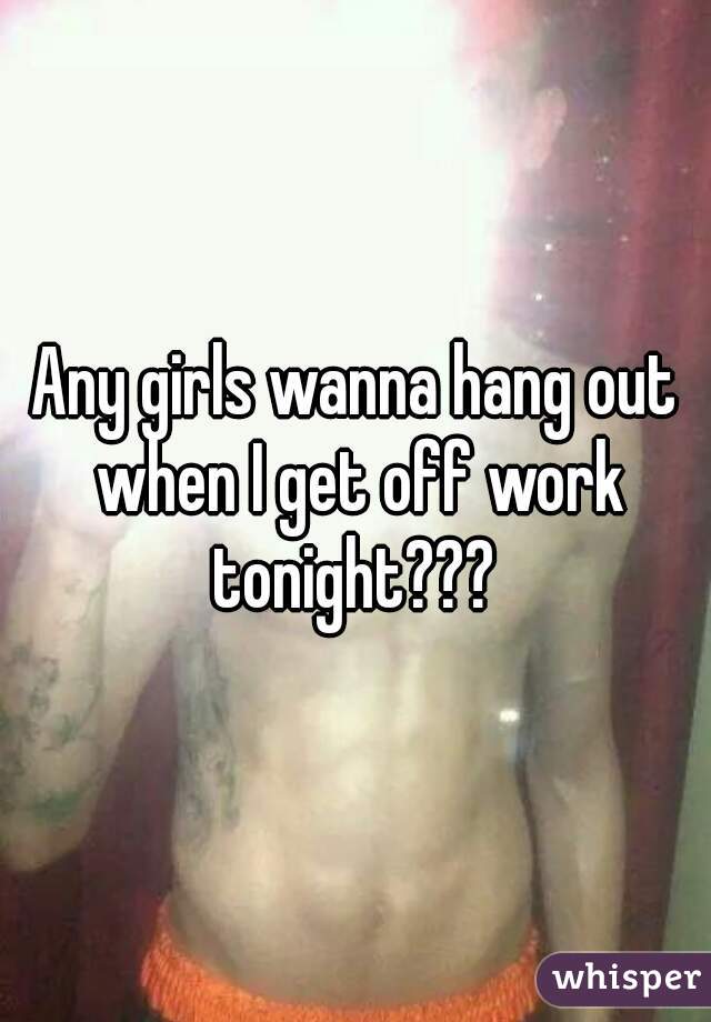 Any girls wanna hang out when I get off work tonight??? 