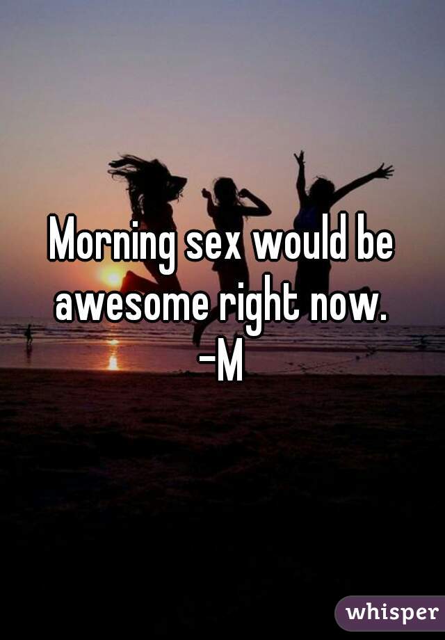 Morning sex would be awesome right now. 
-M