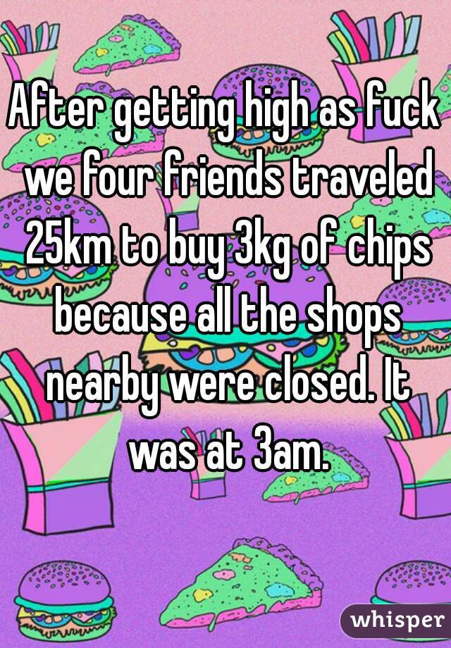 After getting high as fuck we four friends traveled 25km to buy 3kg of chips because all the shops nearby were closed. It was at 3am.