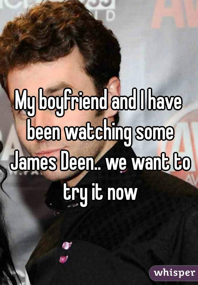 My boyfriend and I have been watching some James Deen.. we want to try it now