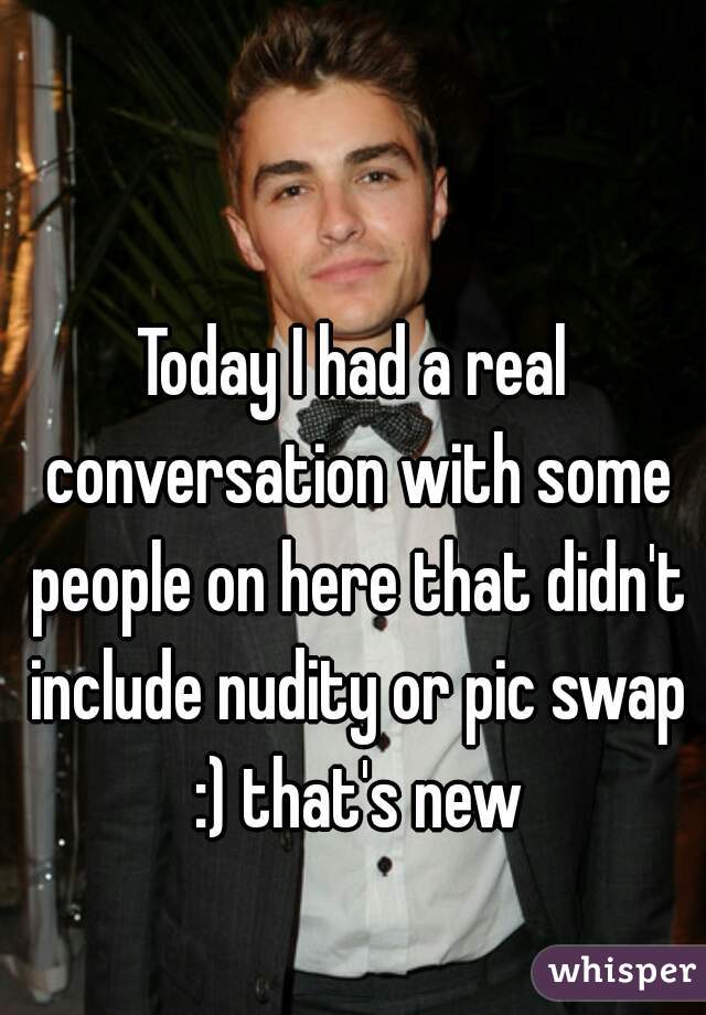 Today I had a real conversation with some people on here that didn't include nudity or pic swap :) that's new