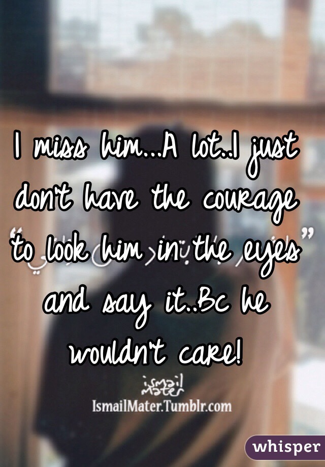 I miss him...A lot..I just don't have the courage to look him in the eyes and say it..Bc he wouldn't care!