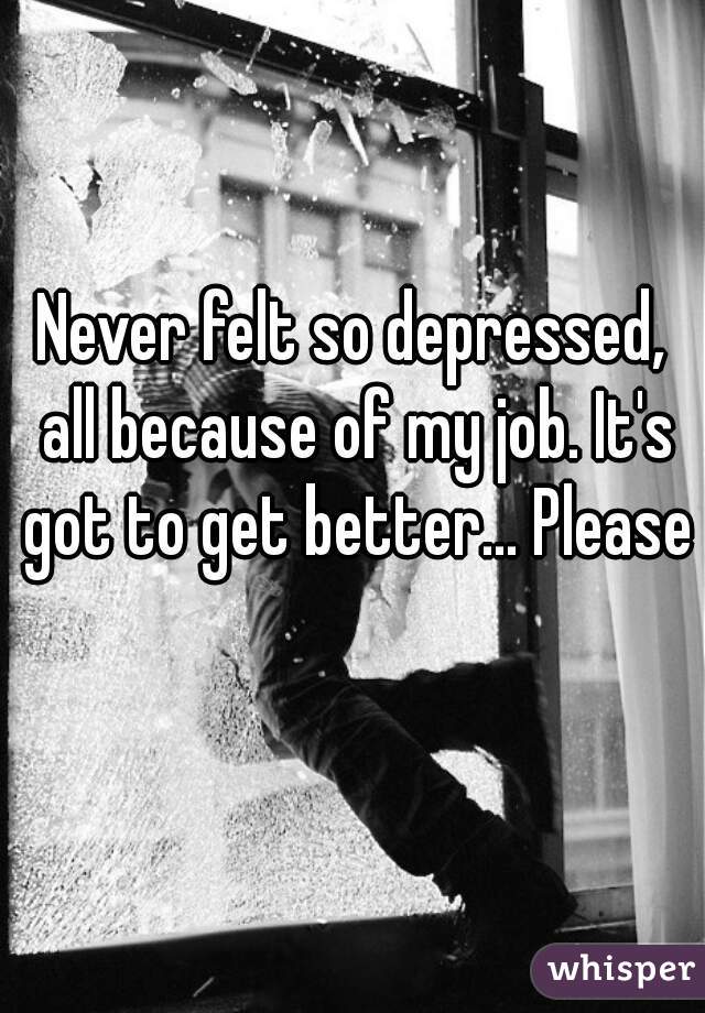 Never felt so depressed, all because of my job. It's got to get better... Please 