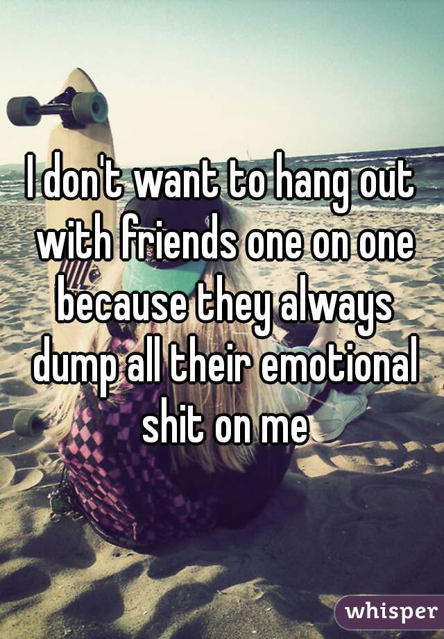 I don't want to hang out with friends one on one because they always dump all their emotional shit on me