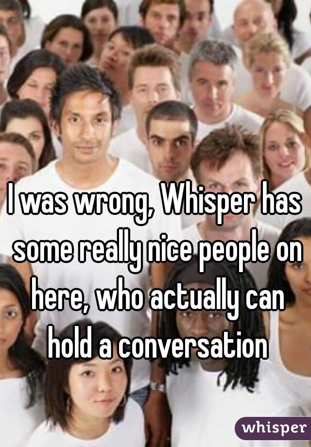 I was wrong, Whisper has some really nice people on here, who actually can hold a conversation