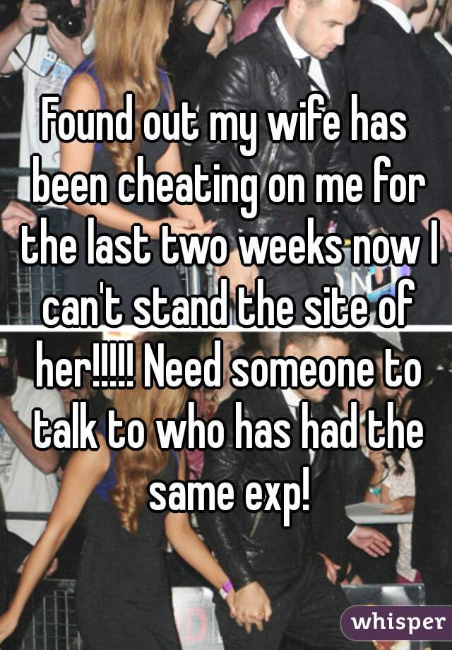 Found out my wife has been cheating on me for the last two weeks now I can't stand the site of her!!!!! Need someone to talk to who has had the same exp!