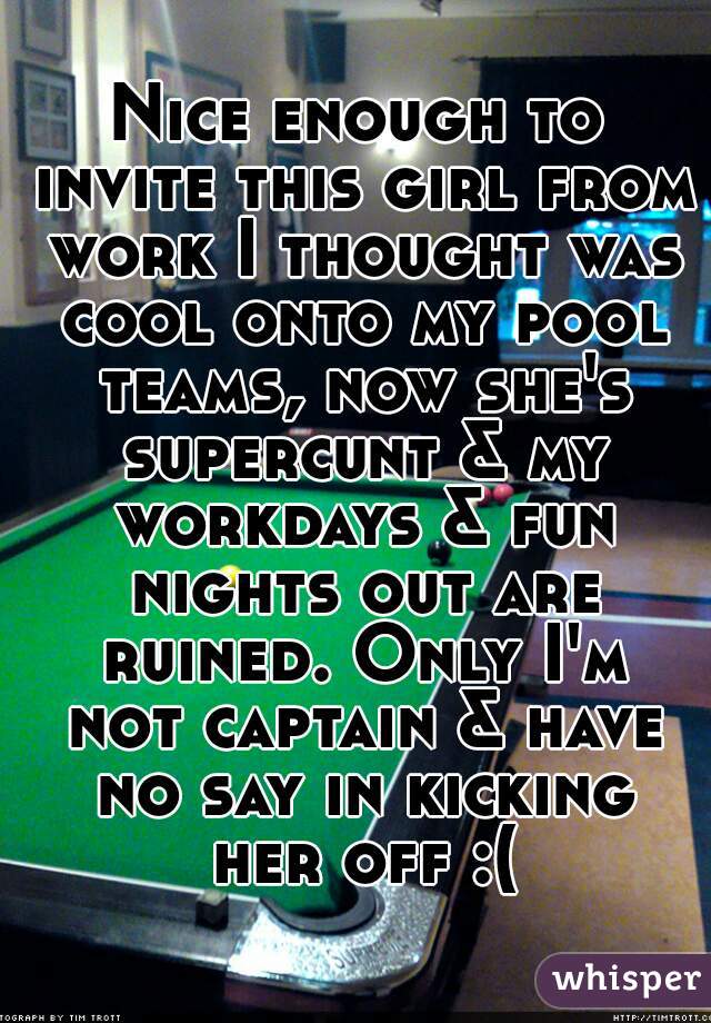 Nice enough to invite this girl from work I thought was cool onto my pool teams, now she's supercunt & my workdays & fun nights out are ruined. Only I'm not captain & have no say in kicking her off :(