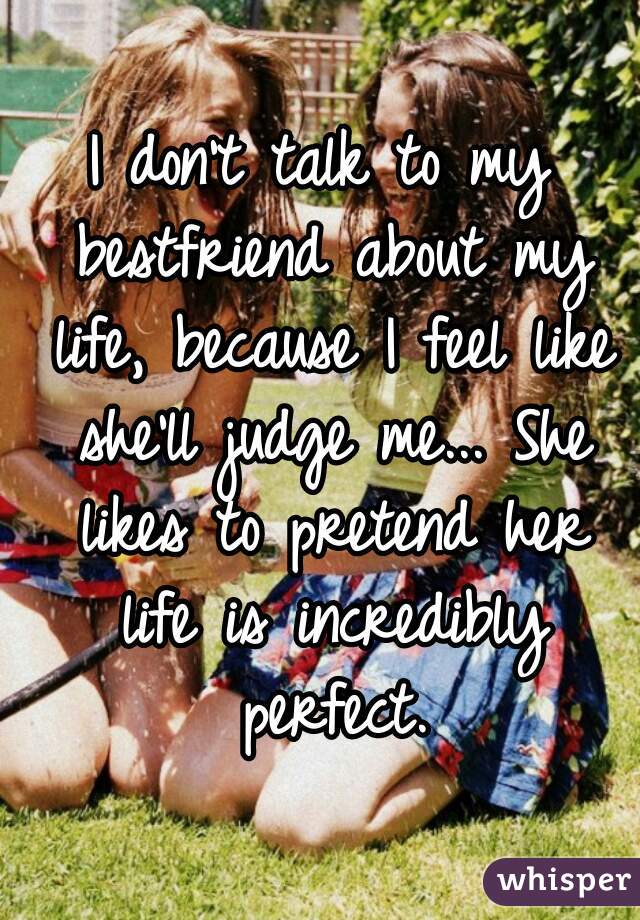 I don't talk to my bestfriend about my life, because I feel like she'll judge me... She likes to pretend her life is incredibly perfect.