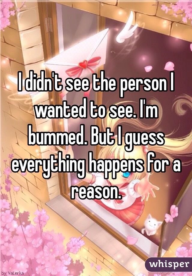 I didn't see the person I wanted to see. I'm bummed. But I guess everything happens for a reason.