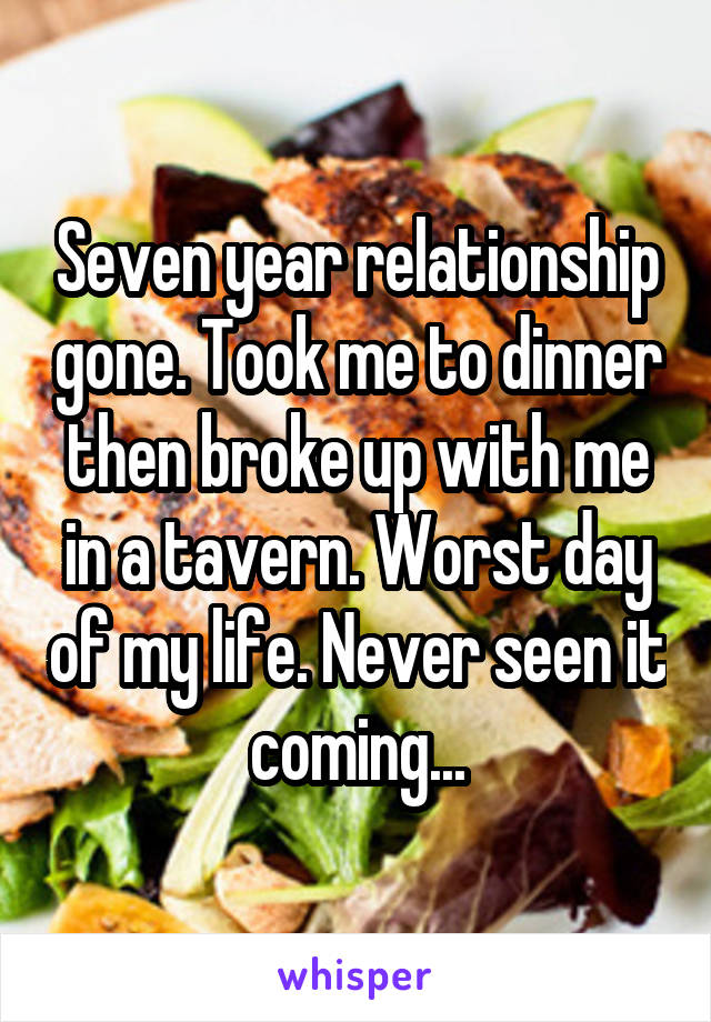 Seven year relationship gone. Took me to dinner then broke up with me in a tavern. Worst day of my life. Never seen it coming...