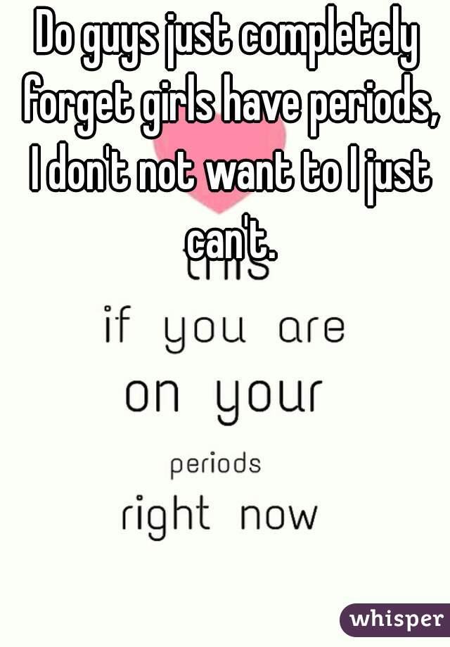 Do guys just completely forget girls have periods, I don't not want to I just can't.