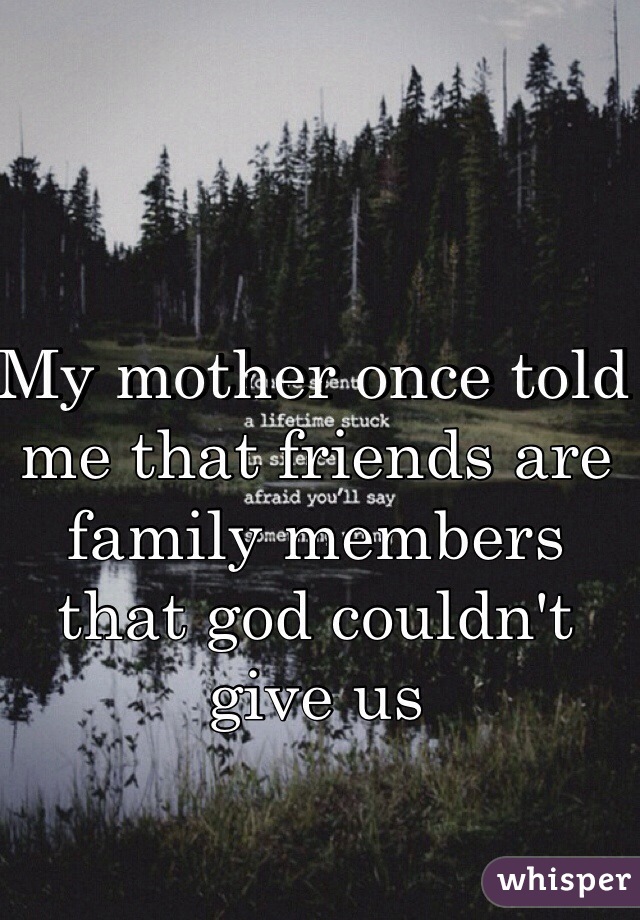 My mother once told me that friends are family members that god couldn't give us  