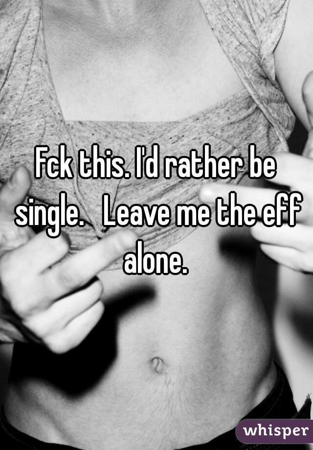 Fck this. I'd rather be single.   Leave me the eff alone. 