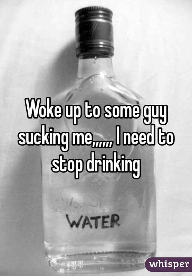 Woke up to some guy sucking me,,,,,, I need to stop drinking 