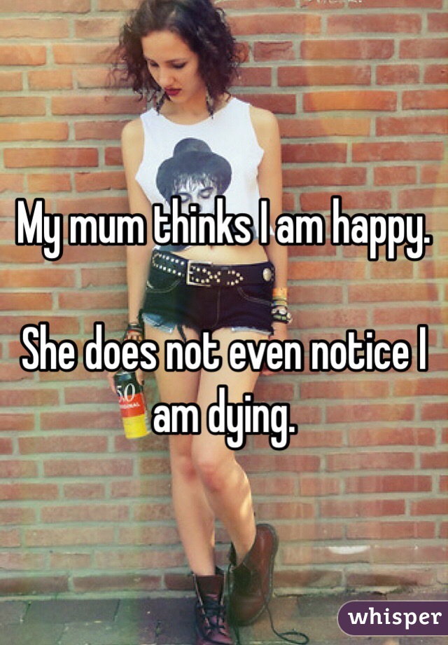 My mum thinks I am happy.

She does not even notice I am dying.
