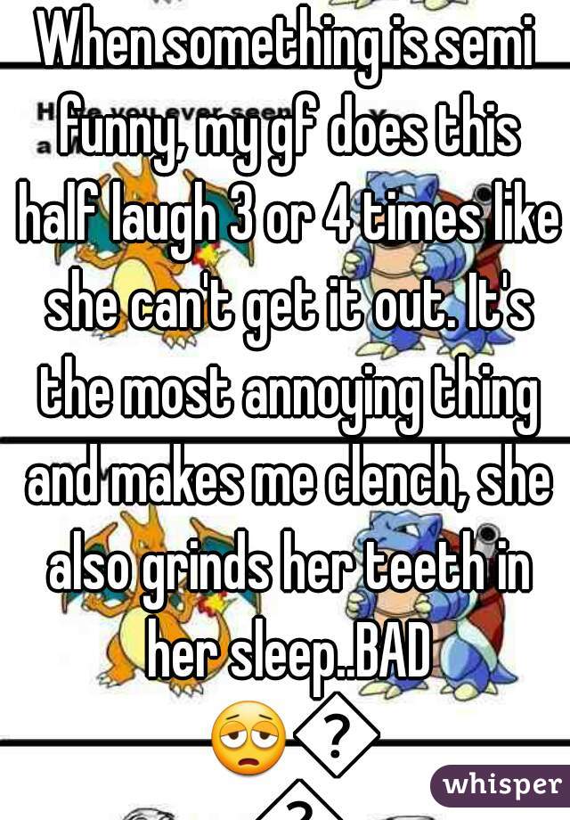 When something is semi funny, my gf does this half laugh 3 or 4 times like she can't get it out. It's the most annoying thing and makes me clench, she also grinds her teeth in her sleep..BAD 😩😣🔫
