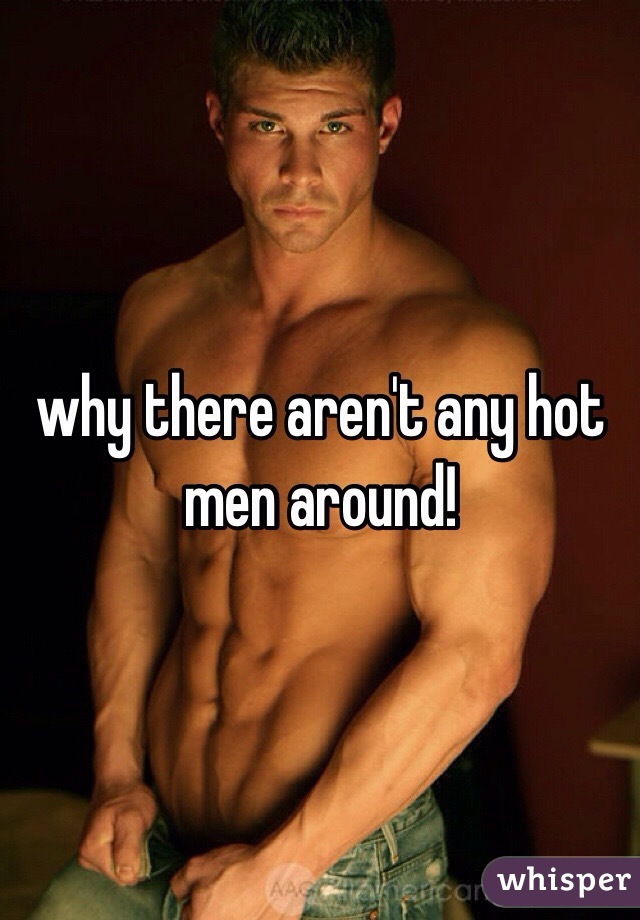 why there aren't any hot men around!