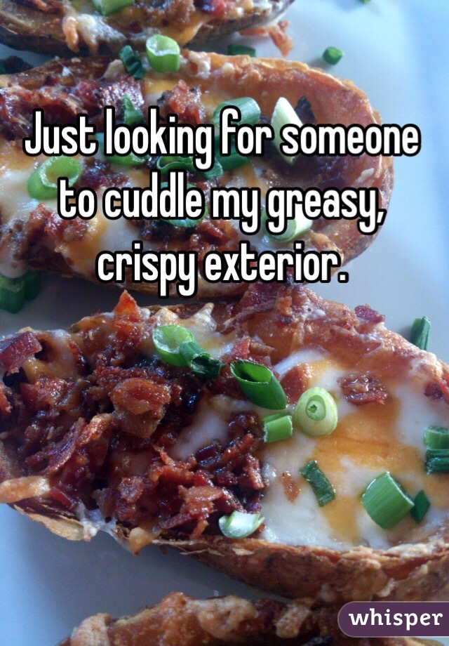 Just looking for someone to cuddle my greasy, crispy exterior. 