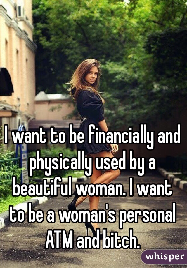 I want to be financially and physically used by a beautiful woman. I want to be a woman's personal ATM and bitch.