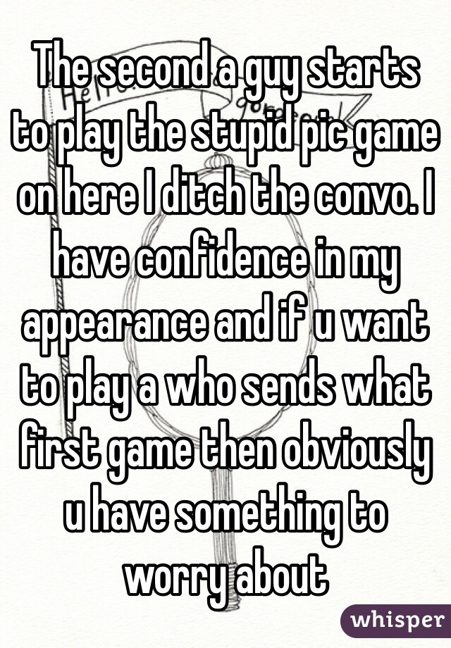 The second a guy starts to play the stupid pic game on here I ditch the convo. I have confidence in my appearance and if u want to play a who sends what first game then obviously u have something to worry about  