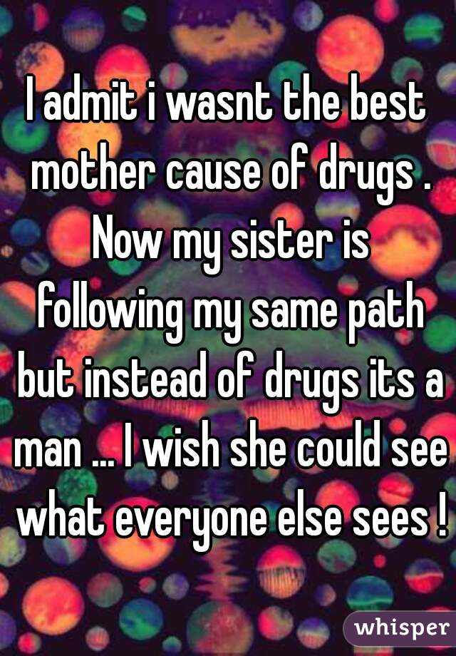 I admit i wasnt the best mother cause of drugs . Now my sister is following my same path but instead of drugs its a man ... I wish she could see what everyone else sees !
