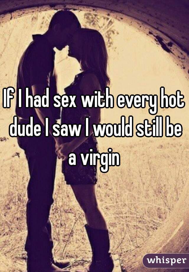 If I had sex with every hot dude I saw I would still be a virgin 