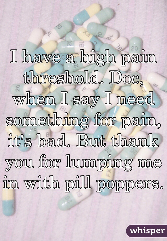I have a high pain threshold. Doc, when I say I need something for pain, it's bad. But thank you for lumping me in with pill poppers.