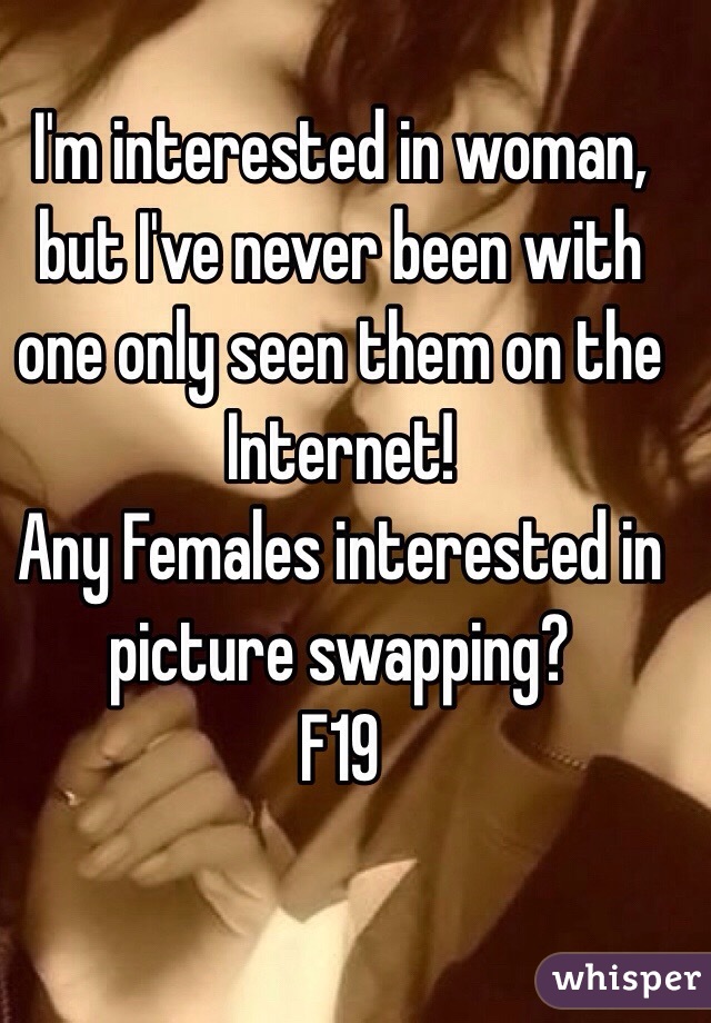 I'm interested in woman, but I've never been with one only seen them on the Internet!
Any Females interested in picture swapping? 
F19
