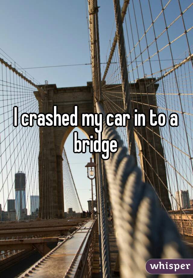 I crashed my car in to a bridge 