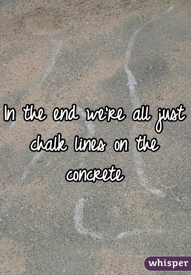 In the end we're all just chalk lines on the concrete 