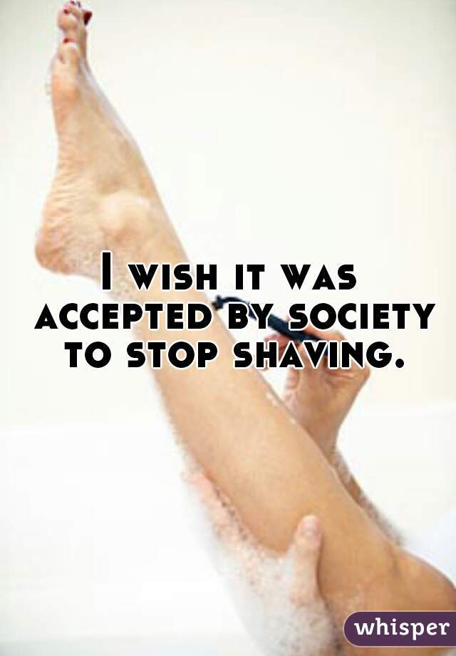 I wish it was accepted by society to stop shaving.