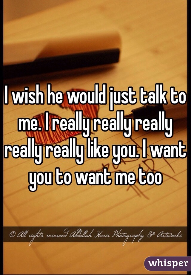 I wish he would just talk to me. I really really really really really like you. I want you to want me too