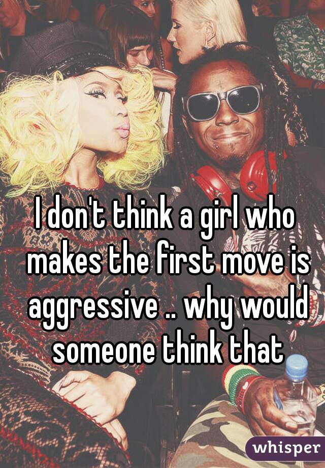 I don't think a girl who makes the first move is aggressive .. why would someone think that