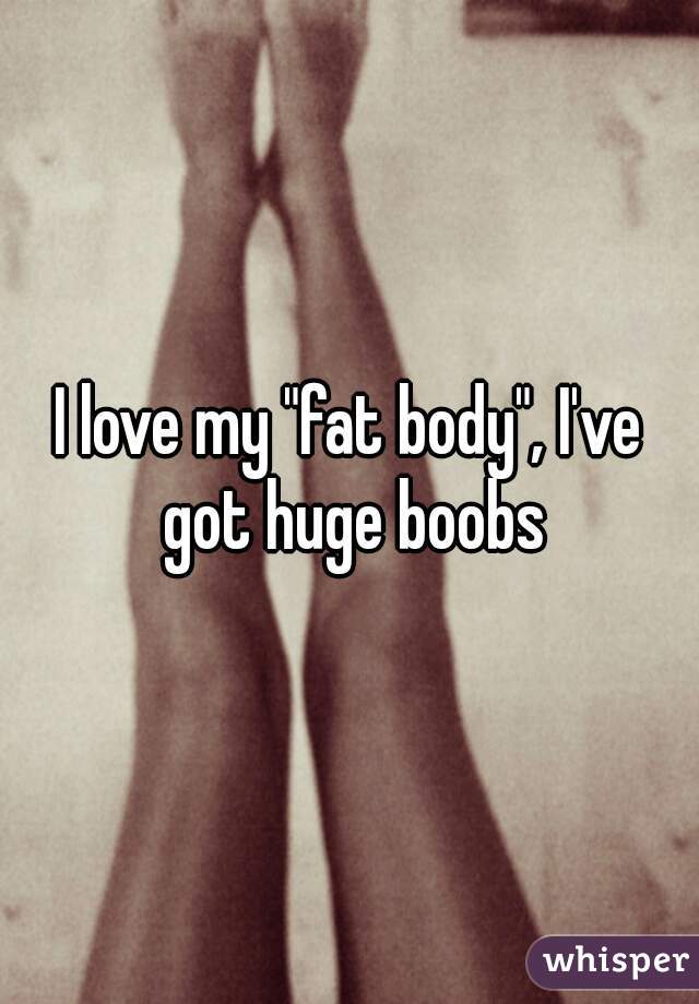 I love my "fat body", I've got huge boobs