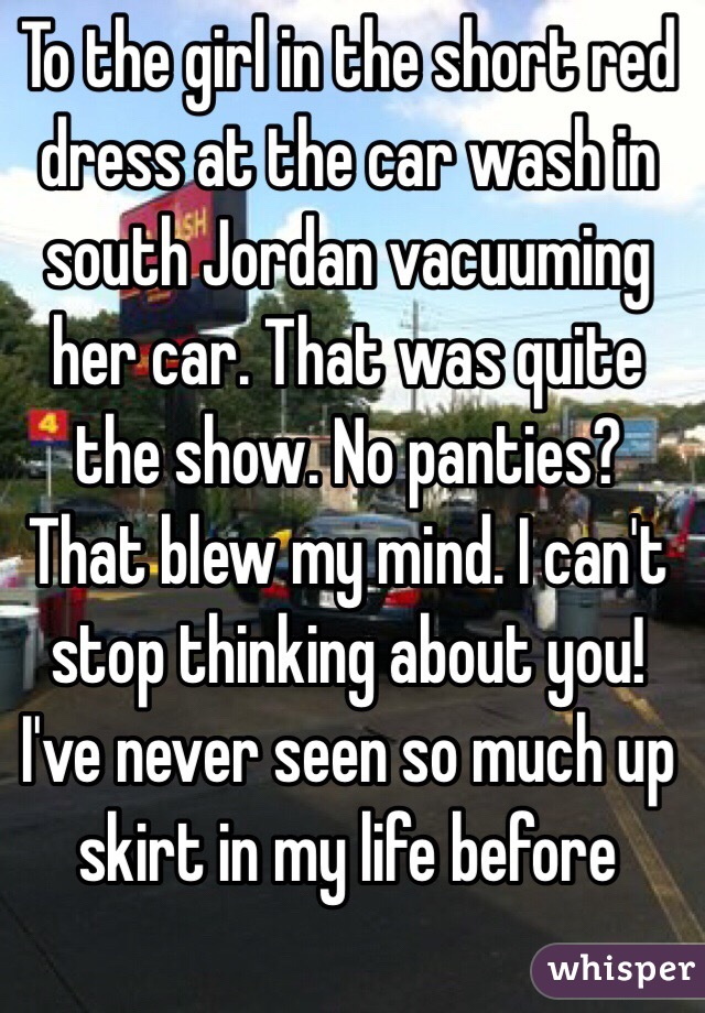 To the girl in the short red dress at the car wash in south Jordan vacuuming her car. That was quite the show. No panties? That blew my mind. I can't stop thinking about you!  I've never seen so much up skirt in my life before