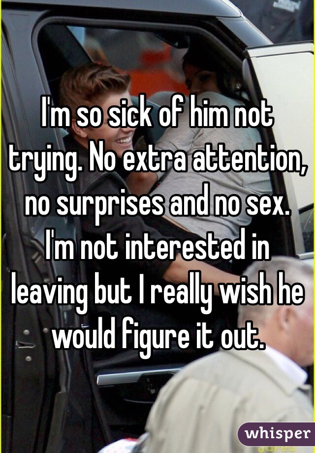I'm so sick of him not trying. No extra attention, no surprises and no sex. I'm not interested in leaving but I really wish he would figure it out. 