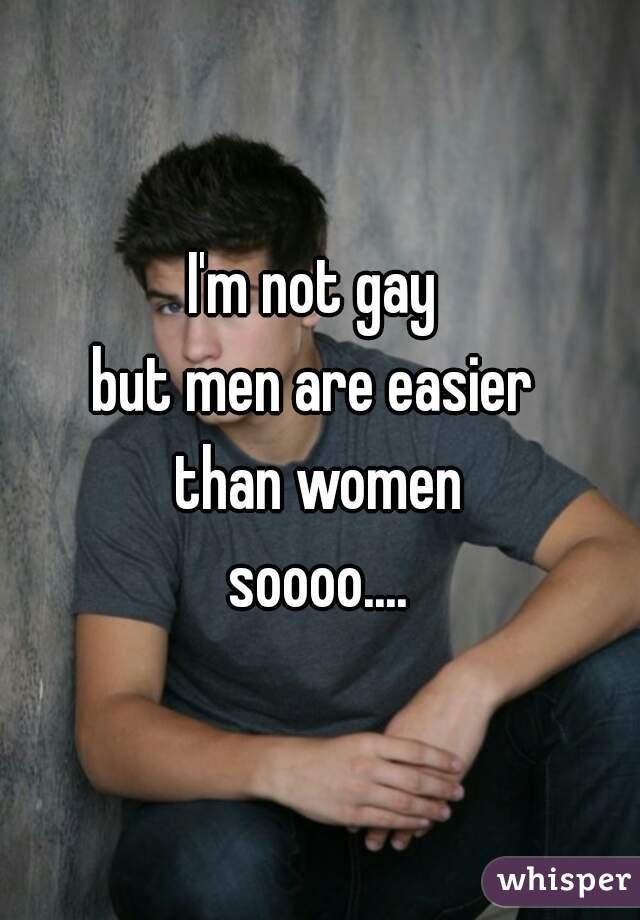 I'm not gay 
but men are easier 
than women
soooo....