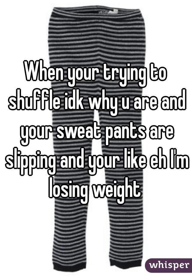 When your trying to shuffle idk why u are and your sweat pants are slipping and your like eh I'm losing weight 